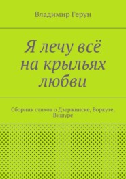 Я лечу всё на крыльях любви. Сборник стихов о Дзержинске, Воркуте, Вишуре
