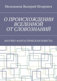 О ПРОИСХОЖДЕНИИ ВСЕЛЕННОЙ ОТ СЛОВОЗНАНИЙ. (НАУЧНО-ФАНТАСТИЧЕСКАЯ ПОВЕСТЬ)