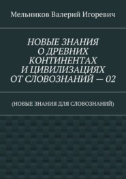 НОВЫЕ ЗНАНИЯ О ДРЕВНИХ КОНТИНЕНТАХ И ЦИВИЛИЗАЦИЯХ ОТ СЛОВОЗНАНИЙ – 02. (НОВЫЕ ЗНАНИЯ ДЛЯ СЛОВОЗНАНИЙ)