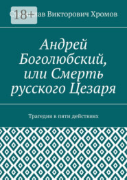 Андрей Боголюбский, или Смерть русского Цезаря. Трагедия в пяти действиях