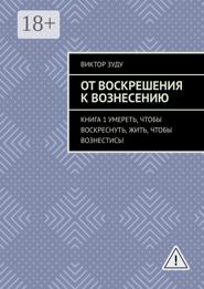 От воскрешения к вознесению. Книга 1. Умереть, чтобы воскреснуть, жить, чтобы вознестись!