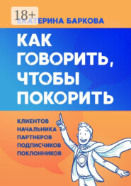 Как говорить, чтобы покорить. Клиентов, партнеров, начальника, подписчиков, поклонников