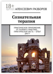 Сознательная терапия. Практическое приложение. От теории к практике… Практическая часть – опыт даст!
