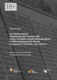 Изучение эпохи политических репрессий через архивно-следственные дела репрессированных эпохи «Большого террора» 1937–1938 гг. Методическое пособие