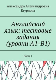 Английский язык: тестовые задания (уровни А1-В1). Часть 1