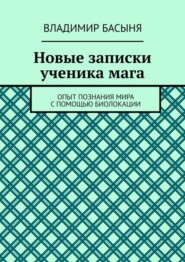 Новые записки ученика мага. Опыт познания мира с помощью биолокации