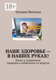 Наше здоровье – в наших руках! Книга о сохранении здоровья и избавлении от недугов