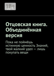 Отцовская книга. Объединённая версия. Пока не поймёшь истинную ценность Знаний, твой жалкий удел – лишь покупать вещи