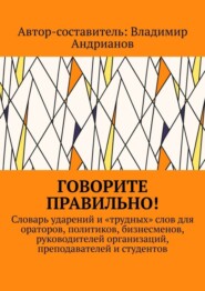 Говорите правильно! Словарь ударений и «трудных» слов для ораторов, политиков, бизнесменов, руководителей организаций, преподавателей и студентов