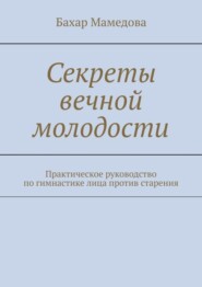 Секреты вечной молодости. Практическое руководство по гимнастике лица против старения