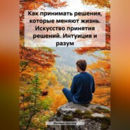 Как принимать решения, которые меняют жизнь. Искусство принятия решений. Интуиция и разум.