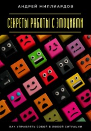 Секреты работы с эмоциями. Как управлять собой в любой ситуации