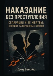 Наказание без преступления. Сепарация и ее жертвы: Хроники разорванных связей