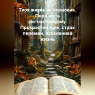 Твоя жизнь не черновик. Пора жить по-настоящему Прокрастинация, страх перемен, осознанная жизнь