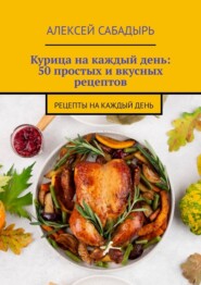 Курица на каждый день: 50 простых и вкусных рецептов. Рецепты на каждый день