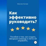 Как эффективно руководить? Пособие о том, как создать звездную команду и легко ей управлять.