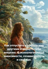Как отпустить контроль над другими и вернуть себе энергию. О психологической зависимости, созависимости и свободе.