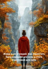 Живи, а не угождай. Как перестать быть хорошей для всех и стать счастливой для себя