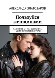 Пользуйся женщинами. Как взять от женщины всё – доминируй и получай