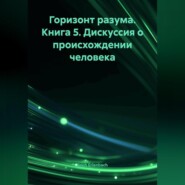Горизонт разума. Книга 5 «Дискуссия о происхождении человека»