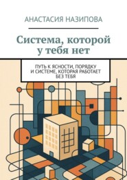 Система, которой у тебя нет. Путь к ясности, порядку и системе, которая работает без тебя