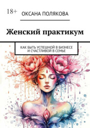 Женский практикум. Как быть успешной в бизнесе и счастливой в семье
