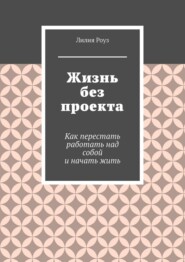 Жизнь без проекта. Как перестать работать над собой и начать жить