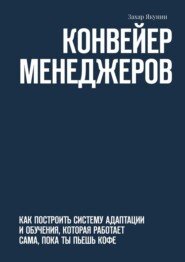 Конвейер менеджеров. Как построить систему адаптации и обучения, которая работает сама, пока ты пьешь кофе