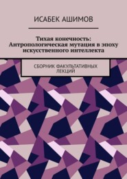 Тихая конечность: Антропологическая мутация в эпоху искусственного интеллекта. Сборник факультативных лекций