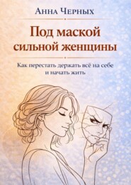 Под маской сильной женщины. Как перестать держать всё на себе и начать жить