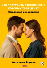 КАК ПОСТРОИТЬ ОТНОШЕНИЯ, В КОТОРЫХ ТЕБЯ ЦЕНЯТ. Пошаговое руководство. Ангелина Форенс