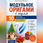 Модульное оригами с нуля. 10 пошаговых мастер-классов для начинающих детей и взрослых.