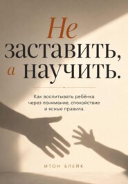 Не заставить, а научить. Как воспитывать ребёнка через понимание, спокойствие и ясные правила