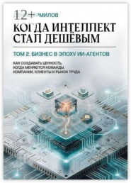 Когда интеллект стал дешёвым. Том 2: Бизнес в эпоху ИИ-агентов. Как создавать ценность, когда меняются команды, компании, клиенты и рынок труда