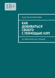 Как добиваться своего с помощью НЛП. 30 практических уроков