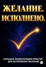 ЖЕЛАНИЕ. ИСПОЛНЕНО. Большая энциклопедия практик для исполнения желаний