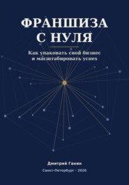 Франшиза с нуля - Как превратить прибыльный бизнес услуг в работающую сеть: система упаковки, договор, финансы и первые франчайзи