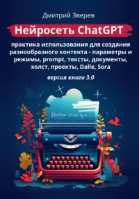 Нейросеть ChatGPT – практика использования для создания разнообразного контента – параметры и режимы, promt, тексты, документы, холст, проекты, Dalle, Sora. Версия книги 3.0
