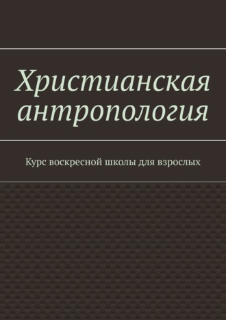 Христианская антропология. Курс воскресной школы для взрослых