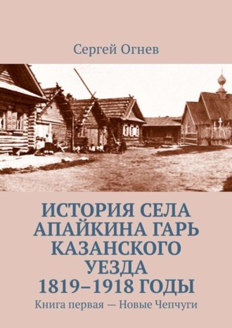 История села Апайкина Гарь Казанского уезда 1819–1918 годы. Книга первая – Новые Чепчуги