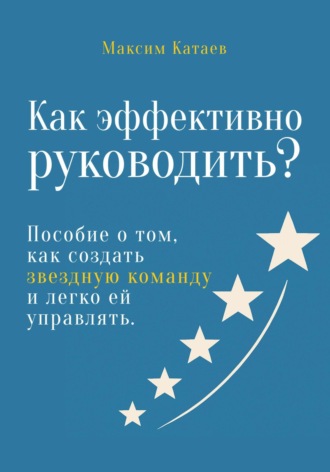 Как эффективно руководить? Пособие о том, как создать звездную команду и легко ей управлять