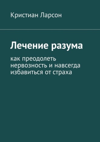 Лечение разума. Как преодолеть нервозность и навсегда избавиться от страха