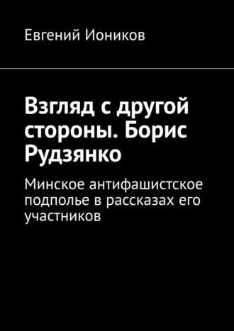 Взгляд с другой стороны. Борис Рудзянко. Минское антифашистское подполье в рассказах его участников