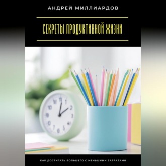 Секреты продуктивной жизни. Как достигать большего с меньшими затратами