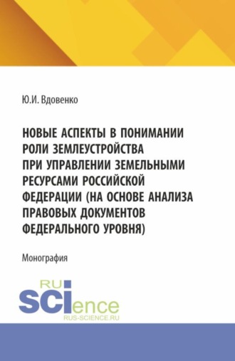 Новые аспекты в понимании роли землеустройства при управлении земельными ресурсами Российской Федерации (на основе анализа правовых документов федерального уровня). (Аспирантура, Бакалавриат, Магистратура). Монография.