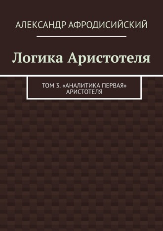 Логика Аристотеля. Том 3. «Аналитика Первая» Аристотеля