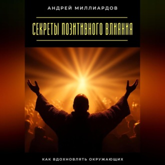Секреты позитивного влияния. Как вдохновлять окружающих
