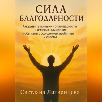Сила благодарности.Как развить привычку благодарности и изменить мышление, чтобы жить с ощущением изобилия и счастья.