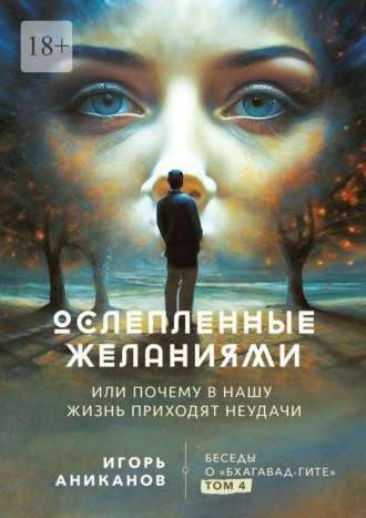 Ослепленные желаниями. Или почему в нашу жизнь приходят неудачи. Беседы о «Бхагавад Гите». Том 4