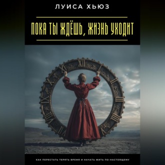 Пока ты ждёшь, жизнь уходит. Как перестать терять время и начать жить по-настоящему